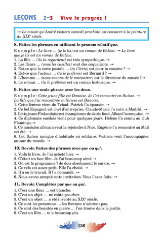 136
LEÇONS 2–3 Vive le progrès !
que.
e m p l e
1 a lle es rès s mpa i ue
es eurs son des co uelico s
s ce ue la car e pos ale es pour a cousine
s ce ue l’ac eur es ernard
’ omme es le direc eur du musée
e roman es un roman is ori ue
e m p l e
1 e e emme vien du c ad a ric l’a épousée
e el spa nol es c e d’en reprise laude Marie l’a suivi Madrid
e e eune inlandaisees c ampionnedes ide ond l anl’acon uise
e diploma e suédois vien pour uel ues ours élène l’a connu au clu
lamin o
e musicien a ricain veu la re oindre ice u énie l’a rencon ré au Mali
ce é é
e alien navi ue d’ a i ude en soli aire ic oria veu l’accompa ner
au our du monde
10. que qu’.
1 oil le livre e l’ai ac e é ier
’é ai un on lm e l’ai eaucoup aimé
es le pro ramme e dois a solumen le suivre
e vélo es asse pe i lle l’a c oisi
l a eu le ravail l l’a demandé
ous avons accep é ce e invi a ion ous l’ave ai e
11. que qui.
1 ’es une eur es lanc e
’es un o e ne co e pas c er
’es un o e a é é inven é au e siècle
e son les personnes les emmes n’adoren pas
e son des eau és en pierre l’on rouve dans le ardin
’es un lm m’a eaucoup plu
 