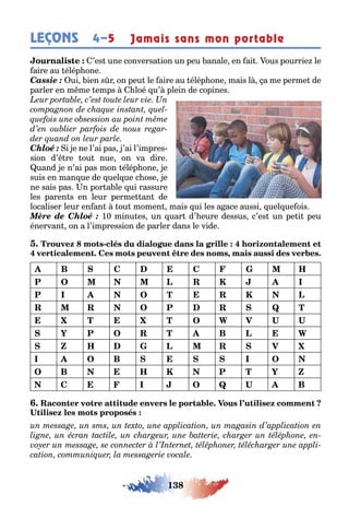 138
LEÇONS 4–5 Jamais sans mon portable
’es une conversa ion un peu anale en ai ous pourrie le
aire au élép one
Cassie : ui ien s r on peu le aire au élép one mais l a me perme de
parler en m me emps loé u’ plein de copines
Chloé : i e ne l’ai pas ’ai l’impres-
sion d’ re ou nue on va dire
uand e n’ai pas mon élép one e
suis en man ue de uel ue c ose e
ne sais pas n por a le ui rassure
les paren s en leur perme an de
localiser leur en an ou momen mais ui les a ace aussi uel ue ois
Mère de Chloé : 10 minu es un uar d’ eure dessus c’es un pe i peu
énervan on a l’impression de parler dans le vide
-
,
B C C H
P O L R K I
P I O T R K L
R R O P R Q T
T T O W V U U
Y P O R T B L W
Z H L R V
I O B I O
O B H K P T Y Z
C I O Q U B
 