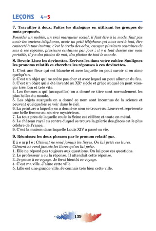 139
LEÇONS 4–5
-
1 ’es une eur ui es lanc e e avec la uelle on peu savoir si on aime
uel u’un
’es un o e ui ne co e pas c er e avec le uel on peu allumer du eu
’es un o e ui a é é inven é au e siècle e r ce au uel on peu vo a-
er rès loin e rès vi e
es emmes а ui au uelles on a donné ce i re son normalemen les
plus elles du monde
es o e s au uels on a donné ce nom son inconnus de la science e
peuven uel ue ois se voir dans le ciel
a pein ure а la uelle on a donné ce nom se rouve au ouvre e représen e
une elle emme au sourire m s érieu
a our près de la uelle coule la eine es célè re e ou e en mé al
e c eau ro al au cen re du uel se rouve la alerie des laces es le plus
célè re de rance
’es la maison dans la uelle ouis a passé sa vie
que.
e m p l e
1 lle ne répond pas ou ours au ues ions n lui pose ces ues ions
e pro esseur a eu la réponse l a endai ce e réponse
e pense ce vo a e e erai ien ce vo a e
’es ma ville ’aime ce e ville
ille es une rande ville e connais rès ien ce e ville
 