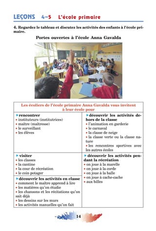 14
LEÇONS L’école primaire4–5
-

ins i u eurs ins i u rices
ma re ma resse
le surveillan
les élèves
 -
l’anima ion en arderie
le carnaval
la classe de nei e
la classe ver e ou la classe na-
ure
les rencon res spor ives avec
les au res écoles
 
les classes
la can ine
la cour de récréa ion
le coin po a er
  -
on oue la marelle
on oue la corde
on oue la alle
on oue cac e cac e
au illes

commen le ma re apprend lire
les ma ières u’on é udie
les c ansons e les réci a ions u’on
sai dé
les dessins sur les murs
les ac ivi és manuelles u’on ai
 