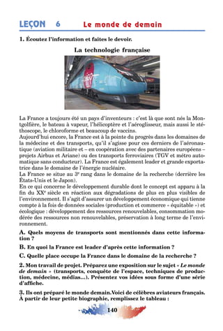 140
LEÇON Le monde de demain6
1
a rance a ou ours é é un pa s d’inven eurs c’es l ue son nés la Mon-
ol ère le a eau vapeur l’ élicop ère e l’aéro lisseur mais aussi le s é-
oscope le c loro orme e eaucoup de vaccins
u ourd’ ui encore la rance es la poin e du pro rès dans les domaines de
la médecine e des ranspor s u’il s’a isse pour ces derniers de l’aéronau-
i ue avia ion mili aire e en coopéra ion avec des par enaires européens
pro e s ir us e riane ou des ranspor s erroviaires e mé ro au o-
ma i ue sans conduc eur a rance es é alemen leader e rande e por a-
rice dans le domaine de l’éner ie nucléaire
a rance se si ue au e ran dans le domaine de la rec erc e derrière les
a s nis e le apon
n ce ui concerne le développemen dura le don le concep es apparu la
n du e siècle en réac ion au dé rada ions de plus en plus visi les de
l’environnemen l s’a i d’assurer un développemen économi ue ui ienne
comp e la ois de données sociales produc ion e commerce é ui a le e
écolo i ue développemen des ressources renouvela les consomma ion mo-
dérée des ressources non renouvela les préserva ion lon erme de l’envi-
ronnemen
-
« Le monde
de demain » ( , , -
, , )
,
 