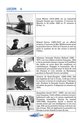 141
LEÇON 6
ouis lério 1 1 es un indus riel
ran ais asciné par l’avia ion il raverse la
Manc e le uille 1 0 en minu es
m
oland arros 1 1 1 es un o cier
avia eur il raverse la Mer Médi erranée pour
la première ois en 1 1 en eures e me au
poin le s s ème de ir des avions ravers
l’ élice
drienne rmande auline olland 1
1 es une célè re avia rice ran aise lle
a é é la première emme passer la ordillère
des ndes en avion dans des condi ions ro-
cam oles ues n a ée e umanis e elle a
no ammen pris posi ion pour le droi de vo e
des emmes e s’es inves ie en ésis ance
pendan la econde uerre mondiale
n oine de ain upér 1 00 1 ai
son ap me de l’air 1 ans ans il livre
le courrier ravers le monde pour l’ éropos-
ale endan la econde uerre Mondiale il
es pilo e de uerre l disparai en mission en
1
ac ueline uriol 1 1 000 es une avia-
rice ran aise e e célè re avia rice es pro-
a lemen celle ui a le mieu représen é la
ran aise irrésis i le uran les années
1 0 1 0 ac ueline uriol a asciné le
monde en ier par son in elli ence e son cou-
ra e lle es la première emme devenir pi-
lo e d’essai lle es é alemen la première en
urope avoir ranc i le mur du son
 