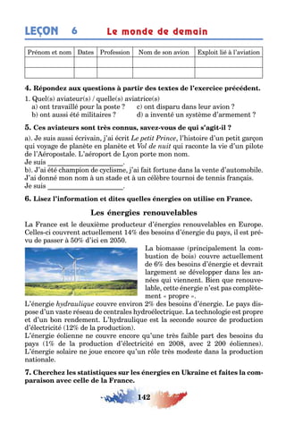142
LEÇON 6 Le monde de demain
rénom e nom a es ro ession om de son avion ploi lié l’avia ion
1 uel s avia eur s uelle s avia rice s
a on ravaillé pour la pos e c on disparu dans leur avion
on aussi é é mili aires d a inven é un s s ème d’armemen
, - -
a e suis aussi écrivain ’ai écri l’ is oire d’un pe i ar on
ui vo a e de planè e en planè e e ui racon e la vie d’un pilo e
de l’ éropos ale ’aéropor de on por e mon nom
e suis
’ai é é c ampion de c clisme ’ai ai or une dans la ven e d’au omo ile
’ai donné mon nom un s ade e un célè re ournoi de ennis ran ais
e suis
a rance es le deu ième produc eur d’éner ies renouvela les en urope
elles ci couvren ac uellemen 1 des esoins d’éner ie du pa s il es pré-
vu de passer 0 d’ici en 0 0
a iomasse principalemen la com-
us ion de ois couvre ac uellemen
de des esoins d’éner ie e devrai
lar emen se développer dans les an-
nées ui viennen ien ue renouve-
la le ce e éner ie n’es pas complè e-
men propre
’éner ie couvre environ des esoins d’éner ie e pa s dis-
pose d’un vas e réseau de cen rales droélec ri ue a ec nolo ie es propre
e d’un on rendemen ’ drauli ue es la seconde source de produc ion
d’élec rici é 1 de la produc ion
’éner ie éolienne ne couvre encore u’une rès ai le par des esoins du
pa s 1 de la produc ion d’élec rici é en 00 avec 00 éoliennes
’éner ie solaire ne oue encore u’un r le rès modes e dans la produc ion
na ionale
-
 