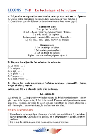 146
LEÇONS 7–8 La technique et la nature
1 uelle es la principale nuisance dans la ré ion o vous a i e
ue ai on pour la dé ense de l’environnemen dans vo re pa s
our parler de mé éo
l ai eau mauvais c aud roid rais
l a du soleil de la pluie
e emps es ensoleillé nua eu umide
e ciel es leu ris couver de nua es
l ai un emps de c ien
l ai un emps de coc on
l ai un roid de canard
l pleu comme vac e ui pisse
1 e soleil
la nei e
le el
la pluie
l’ora e
la séc eresse
(solaire, équateur, ensoleillé, région,
neige, chaleur, rayon)
u niveau de l’ les pa s re oiven les ra ons du oleil ver icalemen l’éner-
ie es rès impor an e il ai rès c aud lus on s’éloi ne de ce e one
plus les rappen la erre de a on o li ue e me en de emps ouc er le
sol l’éner ie es moins or e la c aleur es moindre
Un peu de grammaire
uand on ima ine uel ue c ose ui n’e is e pas on ai une
n u ilise en énéral si imparfait e conditionnel
présent.
e m p l e
 