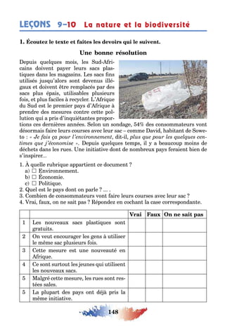 148
LEÇONS La nature et la biodiversité9–10
1
epuis uel ues mois les ud ri-
cains doiven pa er leurs sacs plas-
i ues dans les ma asins es sacs ns
u ilisés us u’alors son devenus illé-
au e doiven re remplacés par des
sacs plus épais u ilisa les plusieurs
ois e plus aciles rec cler ’ ri ue
du ud es le premier pa s d’ ri ue
prendre des mesures con re ce e pol-
lu ion ui a pris d’in uié an es propor-
ions ces dernières années elon un sonda e des consomma eurs von
désormais aire leurs courses avec leur sac comme avid a i an de o e-
o di il
epuis uel ues emps il a eaucoup moins de
déc e s dans les rues ne ini ia ive don de nom reu pa s eraien ien de
s’inspirer
1 uelle ru ri ue appar ien ce documen
a  nvironnemen
 conomie
c  oli i ue
uel es le pa s don on parle
om ien de consomma eurs von aire leurs courses avec leur sac
rai au on ne sai pas éponde en coc an la case correspondan e
1 es nouveau sacs plas i ues son
ra ui s
2 n veu encoura er les ens u iliser
le m me sac plusieurs ois
3 e e mesure es une nouveau é en
ri ue
4 e son sur ou les eunes ui u ilisen
les nouveau sacs
5 Mal ré ce e mesure les rues son res-
ées sales
5 a plupar des pa s on dé pris la
m me ini ia ive
 