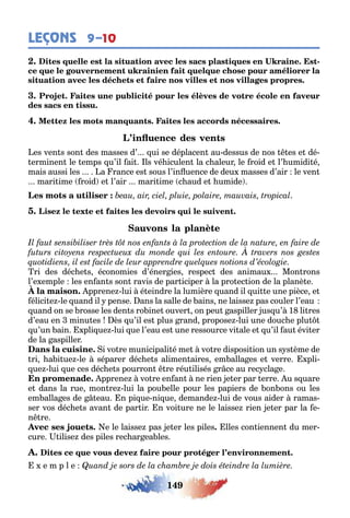 149
LEÇONS 9–10
-
es ven s son des masses d’ ui se déplacen au dessus de nos es e dé-
erminen le emps u’il ai ls vé iculen la c aleur le roid e l’ umidi é
mais aussi les a rance es sous l’in uence de deu masses d’air le ven
mari ime roid e l’air mari ime c aud e umide
а
ri des déc e s économies d’éner ies respec des animau Mon rons
l’e emple les en an s son ravis de par iciper la pro ec ion de la planè e
pprene lui é eindre la lumière uand il ui e une pièce e
élici e le uand il pense ans la salle de ains ne laisse pas couler l’eau
uand on se rosse les den s ro ine ouver on peu aspiller us u’ 1 li res
d’eau en minu es ès u’il es plus rand propose lui une douc e plu
u’un ain pli ue lui ue l’eau es une ressource vi ale e u’il au évi er
de la aspiller
i vo re municipali é me vo re disposi ion un s s ème de
ri a i ue le séparer déc e s alimen aires em alla es e verre pli-
ue lui ue ces déc e s pourron re réu ilisés r ce au rec cla e
pprene vo re en an ne rien e er par erre u s uare
e dans la rue mon re lui la pou elle pour les papiers de on ons ou les
em alla es de eau n pi ue ni ue demande lui de vous aider ramas-
ser vos déc e s avan de par ir n voi ure ne le laisse rien e er par la e-
n re
e le laisse pas e er les piles lles con iennen du mer-
cure ilise des piles rec ar ea les
e m p l e
 