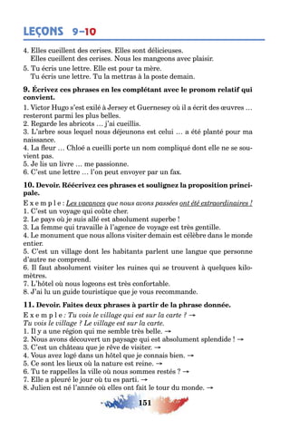 151
LEÇONS 9–10
lles cueillen des cerises lles son délicieuses
lles cueillen des cerises ous les man eons avec plaisir
u écris une le re lle es pour a mère
u écris une le re u la me ras la pos e demain
1 ic or u o s’es e ilé erse e uernese o il a écri des uvres
res eron parmi les plus elles
e arde les a rico s ’ai cueillis
’ar re sous le uel nous dé eunons es celui a é é plan é pour ma
naissance
a eur loé a cueilli por e un nom compli ué don elle ne se sou-
vien pas
e lis un livre me passionne
’es une le re l’on peu envo er par un a
10. -
e m p l e
1 ’es un vo a e ui co e c er
e pa s o e suis allé es a solumen super e
a emme ui ravaille l’a ence de vo a e es rès en ille
e monumen ue nous allons visi er demain es célè re dans le monde
en ier
’es un villa e don les a i an s parlen une lan ue ue personne
d’au re ne comprend
l au a solumen visi er les ruines ui se rouven uel ues ilo-
mè res
’ el o nous lo eons es rès con or a le
’ai lu un uide ouris i ue ue e vous recommande
11.
e m p l e
1 l a une ré ion ui me sem le rès elle
ous avons découver un pa sa e ui es a solumen splendide
’es un c eau ue e r ve de visi er
ous ave lo é dans un el ue e connais ien
e son les lieu o la na ure es reine
u e rappelles la ville o nous sommes res és
lle a pleuré le our o u es par i
ulien es né l’année o elles on ai le our du monde
 