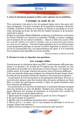 152
Bilan 7
1
ivre au remen n’es plus le r ve de uel ues a as cool e des seuls mili-
an s écolo i ues ne par croissan e de la popula ion ran aise s’alimen e
s’ a ille en re ien sa orme e sa eau é sa maison e son ardin en se sou-
cian davan a e u’avan du ien re de l’espèce umaine e de la préser-
va ion de la na ure
’après le sociolo ue Mic el Ma esoli pro esseur la or onne e direc eur
du en re d’é udes sur l’ac uel e le uo idien ce succès s’e pli ue
par la mu a ion de nos valeurs socié ales
e é a d’espri populaire u’on ne re rouve dans
aucun pro ramme poli i ue ni aucune s ruc ure or anisée se mesure l’es-
sor de la consomma ion io au préoccupa ions de san é e la rec erc e
d’un commerce plus é ui a le au niveau mondial
lorence malou 1 0 0
on rairemen au volon aria dans une l’en ousiasme su pour par-
iciper un c an ier ci la aille du impor e peu n revanc e on vous
demandera de ravailler avec d namisme e onne umeur n c an ier ras-
sem le au our d’un pro e commun des eunes venus d’ ori ons di éren s
’es une première é ape pour préparer un volon aria de plus lon ue durée
l e is e de rès nom reu èmes de c an iers ls concernen en énéral
a pro ec ion de l’environnemen ou du pa rimoine is ori ue
propose ainsi des missions dans des parcs na ionau au os a
ica a c e des par icipan s consis e aider les ardes ores iers dans
leurs missions uo idiennes
a cons ruc ion ou l’en re ien de imen s ’associa ion propose
ainsi des c an iers au c ur du ué ec endan rois semaines les par ici-
pan s e ec uen des ravau de répara ion e d’en re ien d’un moulin du
e siècle si ué au sud du ain auren
1 uels pes de vo a es vous propose
n uoi consis e un c an ier
uelles son les condi ions nécessaires pour par iciper
s ce u’il a le c oi i on vous propose de par iciper un de ces
vo a es le uel vous c oisire
uels son les avan a es e les inconvénien s de ce e ac ivi é
 