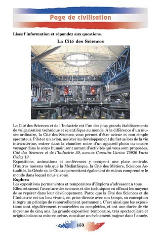 Page de civilisation
153
a i é des ciences e de l’ ndus rie es l’un des plus rands é a lissemen s
de vul arisa ion ec ni ue e scien i ue au monde la di érence d’un mu-
sée ordinaire la i é des ciences vous perme d’ re ac eur e non simple
spec a eur ilo er un avion assis er au développemen du us lors de la vie
in ra u érine en rer dans la c am re noire d’un appareil p o o ou encore
vo a er dans le corps umain son au an d’ac ivi és ui vous son proposées
posi ions anima ions e con érences occupen une place cen rale
’au res mo ens els ue la Média è ue la i é des Mé iers ciences c-
uali és la éode ou le ina e perme en é alemen de mieu comprendre le
monde dans le uel nous vivons
es e posi ions permanen es e emporaires d’ plora s’adressen ous
lles re racen l’aven ure des sciences e des ec ni ues en o ran les mo ens
de se repérer dans leur développemen arce ue la i é des ciences e de
l’ ndus rie es un lieu vivan en prise direc e avec son emps sa concep ion
in è re un principe de renouvellemen permanen ’es ainsi ue les e posi-
ions son ré ulièremen renouvelées ou complé ées e on une durée de vie
mo enne de cin ans a rande e posi ion emporaire rès spec aculaire e
ori inale dans sa mise en scène cons i ue un événemen ma eur dans l’année
 