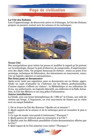 Page de civilisation
154
ieu d’appren issa e de découver e ac ive e d’éc an es la i é des n an s
propose un premier con ac avec les sciences e les ec ni ues
es manipula ions pour ini ier les eunes e modi er le re ard u’ils por en
sur la ec nolo ie donner le o d’o server de comprendre d’e périmen er
avec des o e s réels n propose eaucoup de èmes mises au poin d’un
pro o pe ec ni ues de a rica ion des mécanismes en mouvemen conce-
voir un lo iciel cap eurs e au oma ismes
près avoir visi é une e posi ion pour se documen er sur un ème appro-
ondir un su e d’ac uali é ou s’in ormer sur les lières pro essionnelles
d’au res espaces s’o ren au visi eur la Média è ue e ses collec ions de
livres ses audiovisuels ses lo iciels éduca i s ses cédéroms e la alle c ua-
li és la i é des Mé iers e ses cin p les d’in orma ion
a éode avec son écran émisp éri ue de 1 000 m le ina e une salle de
cinéma ui ou e ’ r onau e un vrai sous marin de c asse ui se visi e
avec un cas ue aladeur
1 se rouve la i é des ciences uelle es sa mission
uels aspec s de la science e de la ec ni ue peu on conna re le plus
ond
e pe de musée vous para il in éressan our uoi
uels enres de visi eurs peu on rencon rer la i é
uelles son les di éren es possi ili és d’au o documen a ion o er es par
la i é
uel espace de la i é aimerie vous visi er our uoi
 