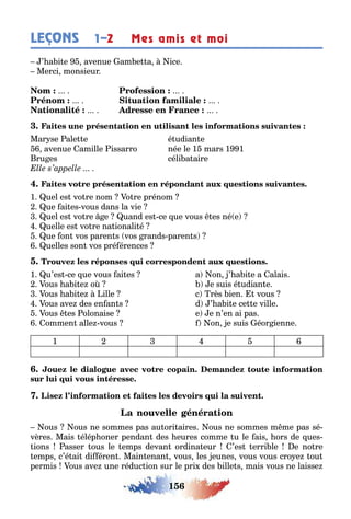 156
LEÇONS 1–2 Mes amis et moi
’ a i e avenue am e a ice
Merci monsieur
Mar se ale e é udian e
avenue amille issarro née le 1 mars 1 1
ru es céli a aire
1 uel es vo re nom o re prénom
ue ai es vous dans la vie
uel es vo re e uand es ce ue vous es né e
uelle es vo re na ionali é
ue on vos paren s vos rands paren s
uelles son vos pré érences
1 u’es ce ue vous ai es a on ’ a i e а alais
ous a i e o e suis é udian e
ous a i e ille c rès ien vous
ous ave des en an s d ’ a i e ce e ville
ous es olonaise e e n’en ai pas
ommen alle vous on e suis éor ienne
1 2 3 4 5 6
ous ous ne sommes pas au ori aires ous ne sommes m me pas sé-
vères Mais élép oner pendan des eures comme u le ais ors de ues-
ions asser ous le emps devan ordina eur ’es erri le e no re
emps c’é ai di éren Main enan vous les eunes vous vous cro e ou
permis ous ave une réduc ion sur le pri des ille s mais vous ne laisse
 