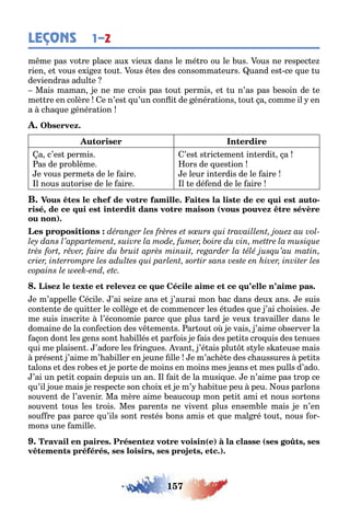 157
LEÇONS 1–2
m me pas vo re place au vieu dans le mé ro ou le us ous ne respec e
rien e vous e i e ou ous es des consomma eurs uand es ce ue u
deviendras adul e
Mais maman e ne me crois pas ou permis e u n’as pas esoin de e
me re en colère e n’es u’un con i de énéra ions ou a comme il en
a c a ue énéra ion
a c’es permis
as de pro lème
e vous perme s de le aire
l nous au orise de le aire
’es s ric emen in erdi a
ors de ues ion
e leur in erdis de le aire
l e dé end de le aire
-
, (
)
e m’appelle écile ’ai sei e ans e ’aurai mon ac dans deu ans e suis
con en e de ui er le collè e e de commencer les é udes ue ’ai c oisies e
me suis inscri e l’économie parce ue plus ard e veu ravailler dans le
domaine de la con ec ion des v emen s ar ou o e vais ’aime o server la
a on don les ens son a illés e par ois e ais des pe i s cro uis des enues
ui me plaisen ’adore les rin ues van ’é ais plu s le s a euse mais
présen ’aime m’ a iller en eune lle e m’ac è e des c aussures pe i s
alons e des ro es e e por e de moins en moins mes eans e mes pulls d’ado
’ai un pe i copain depuis un an l ai de la musi ue e n’aime pas rop ce
u’il oue mais e respec e son c oi e e m’ a i ue peu peu ous parlons
souven de l’avenir Ma mère aime eaucoup mon pe i ami e nous sor ons
souven ous les rois Mes paren s ne viven plus ensem le mais e n’en
sou re pas parce u’ils son res és ons amis e ue mal ré ou nous or-
mons une amille
( ) ( ,
, , , )
 