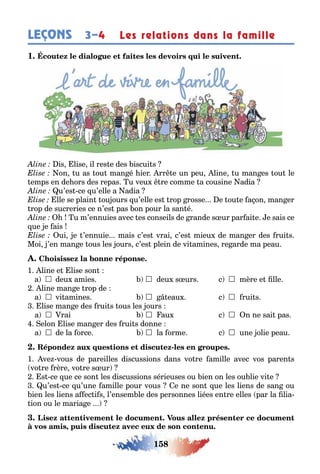 158
LEÇONS 3–4 Les relations dans la famille
1
is lise il res e des iscui s
on u as ou man é ier rr e un peu line u man es ou le
emps en de ors des repas u veu re comme a cousine adia
u’es ce u’elle a adia
lle se plain ou ours u’elle es rop rosse e ou e a on man er
rop de sucreries ce n’es pas on pour la san é
u m’ennuies avec es conseils de rande s ur par ai e e sais ce
ue e ais
ui e ’ennuie mais c’es vrai c’es mieu de man er des rui s
Moi ’en man e ous les ours c’es plein de vi amines re arde ma peau
1 line e lise son
a  deu amies  deu s urs c  mère e lle
line man e rop de
a  vi amines  eau c  rui s
lise man e des rui s ous les ours
a  rai  au c  n ne sai pas
elon lise man er des rui s donne
a  de la orce  la orme c  une olie peau
-
1 ve vous de pareilles discussions dans vo re amille avec vos paren s
vo re rère vo re s ur
s ce ue ce son les discussions sérieuses ou ien on les ou lie vi e
u’es ce u’une amille pour vous e ne son ue les liens de san ou
ien les liens a ec i s l’ensem le des personnes liées en re elles par la lia-
ion ou le maria e
,
 