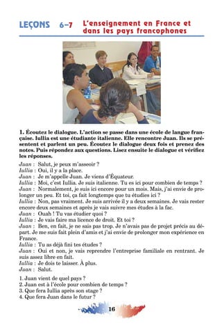 16
LEÇONS L’enseignement en France et
dans les pays francophones
6–7
1 -
-
alu e peu m’asseoir
ui il a la place
e m’appelle uan e viens d’ ua eur
Moi c’es ullia e suis i alienne u es ici pour com ien de emps
ormalemen e suis ici encore pour un mois Mais ’ai envie de pro-
lon er un peu oi a ai lon emps ue u é udies ici
on pas vraimen e suis arrivée il a deu semaines e vais res er
encore deu semaines e après e vais suivre mes é udes la ac
ua u vas é udier uoi
e vais aire ma licence de droi oi
en en ai e ne sais pas rop e n’avais pas de pro e précis au dé-
par e me suis ai plein d’amis e ’ai envie de prolon er mon e périence en
rance
u as dé ni es é udes
ui e non e vais reprendre l’en reprise amiliale en ren ran e
suis asse li re en ai
e dois e laisser plus
alu
1 uan vien de uel pa s
uan es l’école pour com ien de emps
ue era ullia après son s a e
ue era uan dans le u ur
 