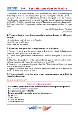 160
LEÇONS Les relations dans la famille3–4
insis e avier
e cadre or pose les lois in an i les car elles pro è en la vie de l’en an
our le res e en revanc e le eune doi se sen ir li re d’e aminer n’impor e
uelle idée ollici er son opinion m me s’il es encore pe i e lui demander
de l’ar umen er l’aide prendre con ance en ses propres acul és de u e-
men
Marielle Mor ean
anvier 00
-
il ne au pas croire ou ce u’on di
cela édu ue la olérance
une ré e ion au onome
1 our uoi vo re avis les ues ions de la dro ue de l’alcool de la ci are e
ne se dispu en pas dans ce e amille
’après vous uelles idées soulevées dans ce e e pro è en la vie de l’en-
an
es vous d’accord avec ce e ar umen a ion ue
ommen cela se passe dans vo re amille ouve vous li remen sans
peur dire ce ue vous pense
pprécie vous ou non ce e mé ode d’éduca ion des en an s dans la a-
mille vo re avis uoi a ser
Un peu de grammaire
-
.
e lave
u te laves
l elle on se lave
ous lavons
 