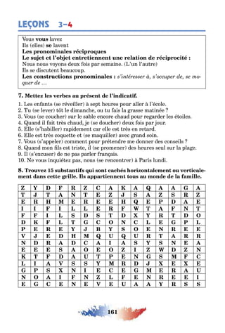 161
LEÇONS 3–4
ous lave
ls elles laven
ous nous vo ons deu ois par semaine ’un l’au re
ls se discu en eaucoup
1 es en an s se réveiller sep eures pour aller l’école
u se lever le dimanc e ou u ais la rasse ma inée
ous se couc er sur le sa le encore c aud pour re arder les é oiles
uand il ai rès c aud e se douc er deu ois par our
lle s’ a iller rapidemen car elle es rès en re ard
lle es rès co ue e e se ma uiller avec rand soin
ous s’appeler commen pour pré endre me donner des conseils
uand mon ls es ris e il se promener des eures seul sur la pla e
l s’e cuser de ne pas parler ran ais
10 e vous in uié e pas nous se rencon rer aris lundi
1 -
Z Y R Z C K Q
T T T Z Z R Z
R H R H Q P
I I I L L R W T T
I L T Y R T O
K L T C O C L P L
P R Y B Y O R
V H Q U Q U R T R R
R C I Y
O O Z I Z W Z
K T U T P C
L I V Y R
P I C R U
O I Z L R I
C V U Y R
 