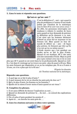 162
LEÇONS Mes amis5–6
1
-
’es la dé ni ion d’ ami ui a posé le
plus de pro lèmes l’au eur d’une é ude
pu lié par l’ ns i u de la s a is i ue
sous le i re
n e e les personnes in erro ées on
endance réduire le nom re de leurs
amis uand on leur demande de préciser
la dé ni ion u’ils donnen ce mo
’es ainsi ue les ommes déclaren
d’a ord en avoir en mo enne e les
emmes Mais uand on leur de-
mande de dé nir un ami de a on
plus précise ils nissen par dire u’ils
n’en on u’un ou m me aucun
’é ude mon re ue c’es pendan ses
é udes u’on se ai le plus d’amis
uand on es é udian des amis
son des camarades d’école Mais on perd
peu peu con ac avec eu e ils ne son
plus ue uand on es en ré dans la vie pro essionnelle uand on vieil-
li c’es dans le voisina e u’on rouve ses amis plus du uar а ans Mais
les amis nissen par dispara re e on ne les remplace pas i on a amis
1 ans on n’en a plus ue а ans
1 uel e on se ai le plus d’amis
uel momen de la vie on c erc e les amis près de c e soi
ui a le plus d’amis les emmes ou les ommes
uelle es la raison d’avoir moins d’amis uand on es vieu
1 l es asse di cile de donner l’e plica ion au mo
uand on demande de préciser la du mo on en end des e plica ions
di éren es
n a le plus d’amis pendan les années d’
près la on c erc e les amis près de
 
