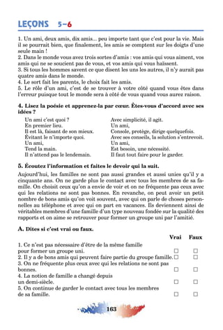163
LEÇONS 5–6
1 n ami deu amis di amis peu impor e an ue c’es pour la vie Mais
il se pourrai ien ue nalemen les amis se comp en sur les doi s d’une
seule main
ans le monde vous ave rois sor es d’amis vos amis ui vous aimen vos
amis ui ne se soucien pas de vous e vos amis ui vous a ssen
i ous les ommes saven ce ue disen les uns les au res il n’ aurai pas
ua re amis dans le monde
e sor ai les paren s le c oi ai les amis
e r le d’un ami c’es de se rouver vo re c é uand vous es dans
l’erreur puis ue ou le monde sera c é de vous uand vous aure raison
- -
n ami c’es uoi
n premier lieu
l es l aisan de son mieu
vi an le n’impor e uoi
n ami
end la main
l n’a end pas le lendemain
vec simplici é il a i
n ami
onsole pro è e diri e uel ue ois
vec ses conseils la solu ion s’en revoi
n ami
s esoin une nécessi é
l au ou aire pour le arder
u ourd’ ui les amilles ne son pas aussi randes e aussi unies u’il a
cin uan e ans n ne arde plus le con ac avec ous les mem res de sa a-
mille n c oisi ceu u’on a envie de voir e on ne ré uen e pas ceu avec
ui les rela ions ne son pas onnes n revanc e on peu avoir un pe i
nom re de ons amis u’on voi souven avec ui on parle de c oses person-
nelles au élép one e avec ui on par en vacances ls deviennen ainsi de
véri a les mem res d’une amille d’un pe nouveau ondée sur la uali é des
rappor s e on aime se re rouver pour ormer un roupe uni par l’ami ié
1 e n’es pas nécessaire d’ re de la m me amille
pour ormer un roupe uni  
l a de ons amis ui peuven aire par ie du roupe amille  
n ne ré uen e plus ceu avec ui les rela ions ne son pas
onnes  
a no ion de amille a c an é depuis
un demi siècle  
n con inue de arder le con ac avec ous les mem res
de sa amille  
 