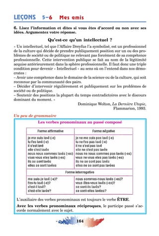 164
LEÇONS 5–6 Mes amis
-
n in ellec uel el ue l’ aire re us l’a s m olisé es un pro essionnel
de la cul ure ui décide de prendre pu li uemen posi ion sur un ou des pro-
lèmes de socié é ou de poli i ue ne relevan pas orcémen de sa compé ence
pro essionnelle e e in erven ion pu li ue se ai au nom de la lé i imi é
ac uise an èrieuremen dans la sp ère pro essionnelle l au donc une riple
condi ion pour devenir n ellec uel au sens o on l’en end dans nos démo-
cra es
voir une compé ence dans le domaine de la science ou de la cul ure ui soi
reconnue par la communau é des pairs
écider d’in ervenir ré ulièremen e pu li uemen sur les pro lèmes de
socié é ou de poli i ue
ou enir des posi ions la plupar du emps con radic oires avec le discours
dominan du momen
omini ue ol on
lammarion 1
Un peu de grammaire
’au iliaire des ver es pronominau es ou ours le ver e
le par icipe passé s’ac-
corde normalemen avec le su e
 