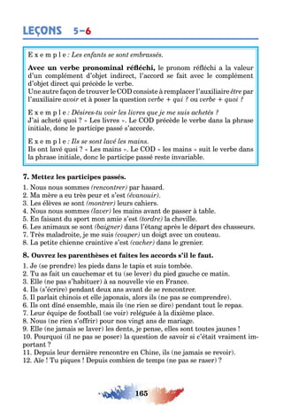 165
LEÇONS 5–6
e m p l e
, le pronom ré éc i a la valeur
d’un complémen d’o e indirec l’accord se ai avec le complémen
d’o e direc ui précède le ver e
ne au re a on de rouver le consis e remplacer l’au iliaire par
l’au iliaire e poser la ues ion ou
e m p l e
’ai ac e é uoi es livres e précède le ver e dans la p rase
ini iale donc le par icipe passé s’accorde
e m p l e
ls on lavé uoi es mains e les mains sui le ver e dans
la p rase ini iale donc le par icipe passé res e invaria le
1 ous nous sommes par asard
Ma mère a eu rès peur e s’es
es élèves se son leurs ca iers
ous nous sommes les mains avan de passer a le
n aisan du spor mon amie s’es la c eville
es animau se son dans l’é an après le dépar des c asseurs
rès maladroi e e me suis un doi avec un cou eau
a pe i e c ienne crain ive s’es dans le renier
1 e se prendre les pieds dans le apis e suis om ée
u as ai un cauc emar e u se lever du pied auc e ce ma in
lle ne pas s’ a i uer sa nouvelle vie en rance
ls s’écrire pendan deu ans avan de se rencon rer
l parlai c inois e elle aponais alors ils ne pas se comprendre
ls on d né ensem le mais ils ne rien se dire pendan ou le repas
eur é uipe de oo all se voir relé uée la di ième place
ous ne rien s’o rir pour nos vin ans de maria e
lle ne amais se laver les den s e pense elles son ou es aunes
10 our uoi il ne pas se poser la ues ion de savoir si c’é ai vraimen im-
por an
11 epuis leur dernière rencon re en ine ils ne amais se revoir
1 e u pi ues epuis com ien de emps ne pas se raser
 