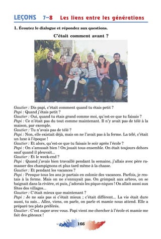 166
LEÇONS Les liens entre les générations7–8
1
is papi c’é ai commen uand u é ais pe i
uand ’é ais pe i
ui uand u é ais rand comme moi u’es ce ue u aisais
e n’é ai pas du ou comme main enan l n’ avai pas de élé la
maison par e emple
u n’avais pas de élé
on elle e is ai dé mais on ne l’avai pas la erme a élé c’é ai
un lu e l’épo ue
alors u’es ce ue u aisais le soir après l’école
n s’amusai ien n ouai ous ensem le n é ai ou ours de ors
sau uand il pleuvai
le ee end
uand ’avais ien ravaillé pendan la semaine ’allais avec père ra-
masser des c ampi nons e plus ard m me la c asse
pendan les vacances
res ue ous les ans e par ais en colonie des vacances ar ois e res-
ais la erme Mais on ne s’ennu ai pas n rimpai au ar res on se
ai nai dans la rivière e puis ’adorais les pi ue ni ues n allai aussi au
es des villa es
’é ai mieu ue main enan
e ne sais pas si c’é ai mieu c’é ai di éren a vie é ai dure
aussi u sais lle viens on parle on parle e mamie nous a end lle a
préparé es pla s pré érés
’es super avec vous api vien me c erc er l’école e mamie me
ai des eau
 