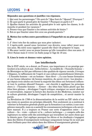 167
LEÇONS 7–8
1 ui son les personna es son ils ue on ils uand our uoi
e uoi parle le rand père de au ier our uoi en parle il
uelles é aien les ac ivi és du rand père le soir après les classes le di-
manc e e pendan les vacances
ense vous ue au ier a les m mes ac ivi és de loisirs
s ce ue au ier aime re avec ses rands paren s
- - -
1 ’ re rès er du cadeau ue mon père ac e er
’après midi uand nous erminer nos devoirs nous aller ouer avec
nos amis Ma mère nous appeler uand elle nir de préparer le repas
Ma s ur sor ir avec un eune omme u’elle conna re c e nos amis l
re uisse mais il vivre en alie us u’ l’ e de 1 ans
ès le e siècle on a donné en rance une impor ance e un pres i e par-
iculiers la cul ure e au elles le res e modèle de l’ onn e omme
de Mon ai ne ne ai pas ré érence des uali és de ri ueur morale il évo ue
l’élé ance le ra nemen de l’espri e une cul ure essen iellemen li éraire
’ onn e omme es un omme ien élevé il a une onne orma ion
e une onne éduca ion de onnes manières du savoir vivre es ésui es
ui depuis rois siècles on ormé la ma ori é des éli es on or emen in uen-
cé ou le s s ème éduca i ran ais on c erc é appli uer les principes
c ers l’ onn e omme ormer des es ien ai es plu ue des
es ien pleines développer l’espri cri i ue ensei ner un savoir a s rai
e universalis e imposer la lec ure des nciens e des Modernes insis er sur
la cul ure énérale développer l’espri de compé i ion e savoir manier la
parole
a évolu ion de 1 e la démocra isa ion de la socié é au e siècle n’on
pas remis en ues ion ces principes éduca i s on seulemen on a con inué
valoriser la orma ion énérale plu ue la orma ion un mé ier une com-
pé ence manuelle mais on a assimilé les connaissances ec ni ues а du savoir
aire manuel l a ou ours en rance une sor e d’opposi ion en re a
cul ure la vraie cul ure e la cul ure ec ni ue compris celle des
in énieurs ou m me celle des scien i ues ui ravaillen sur au re c ose ue
la éorie pure eci e pli ue pour uoi les élèves e les é udian s s’en a en
dans des lières d’ensei nemen ec ni ue uni uemen lors u’ils ne son pas
asse rillan s pour re admis dans des lières d’ensei nemen énéral
 