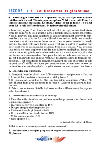 168
LEÇONS Les liens entre les générations7–8
-
Le Monde,
our moi au ourd’ ui l’in ellec uel es celui ui a i comme raduc eur
en re les cul ures ’es la rande c e la uelle nous sommes con ron és
ous ne pouvons plus nous sa is aire de vouloir simplemen essa er de com-
prendre d’au res cul ures a compré ension es une a i ude de dis ancia-
ion c’es une a i ude envers des cul ures u’on ne prend en comp e ue de
manière rès indirec e avec les uelles on n’es pr en rer en con ac ue
pour améliorer sa connaissance énérale ou cela a c an é ous sommes
ous enus de nous emplo er rendre nos cul ures in elli i les arce ue
nous sommes o li és de nous comprendre dans un sens eaucoup plus élé-
men aires de vivre ensem le ’es pour les in ellec uels une énorme c e
ui es d’ailleurs de plus en plus reconnue no ammen dans le domaine éco-
nomi ue l es asse acile de convaincre au ourd’ ui une en reprise u’elle
ne peu pas s’ins aller au apon par e emple sans un minimum de compé-
ence cul urelle sans la uelle la compé ence économi ue ne peu rien aire
1 our uoi epenies ai il une di érence en re comprendre d’au res
cul ures e les raduire les rendre in elli i les
n uoi un in ellec uel peu il re un raduc eur de cul ures uel r le
peu il ouer dans la vie économi ue e sociale ssa e de donner des illus-
ra ions
s ce ue le r le de l’in ellec uel vous sem le di éren selon les pa s ou
selon les cul ures
1 armi les ac ivi és suivan es uelles son celles ui selon vous demanden
le plus d’in elli ence
aire une découver e scien i ue
iri er une rande en reprise
crire un livre de p ilosop ie 1
re le meilleur ouvrier de rance 1
réer une uvre d’ar
ans opinion
1 0 mai
s ce u’il a des réponses ui vous surprennen
1 -
0
 