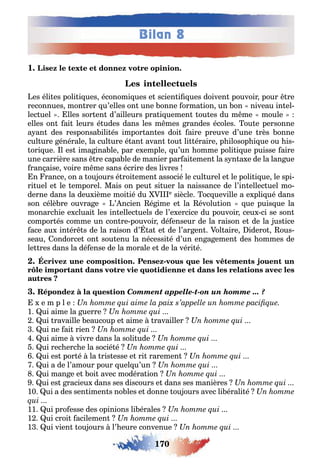 170
Bilan 8
1
es éli es poli i ues économi ues e scien i ues doiven pouvoir pour re
reconnues mon rer u’elles on une onne orma ion un on niveau in el-
lec uel lles sor en d’ailleurs pra i uemen ou es du m me moule
elles on ai leurs é udes dans les m mes randes écoles ou e personne
a an des responsa ili és impor an es doi aire preuve d’une rès onne
cul ure énérale la cul ure é an avan ou li éraire p ilosop i ue ou is-
ori ue l es ima ina le par e emple u’un omme poli i ue puisse aire
une carrière sans re capa le de manier par ai emen la s n a e de la lan ue
ran aise voire m me sans écrire des livres
n rance on a ou ours é roi emen associé le cul urel e le poli i ue le spi-
ri uel e le emporel Mais on peu si uer la naissance de l’in ellec uel mo-
derne dans la deu ième moi ié du e siècle oc ueville a e pli ué dans
son célè re ouvra e ’ ncien é ime e la évolu ion ue puis ue la
monarc ie e cluai les in ellec uels de l’e ercice du pouvoir ceu ci se son
compor és comme un con re pouvoir dé enseur de la raison e de la us ice
ace au in ér s de la raison d’ a e de l’ar en ol aire idero ous-
seau ondorce on sou enu la nécessi é d’un en a emen des ommes de
le res dans la dé ense de la morale e de la véri é
-
Comment appelle-t-on un homme ... ?
e m p l e
1 ui aime la uerre
ui ravaille eaucoup e aime ravailler
ui ne ai rien
ui aime vivre dans la soli ude
ui rec erc e la socié é
ui es por é la ris esse e ri raremen
ui a de l’amour pour uel u’un
ui man e e oi avec modéra ion
ui es racieu dans ses discours e dans ses manières
10 ui a des sen imen s no les e donne ou ours avec li érali é
11 ui pro esse des opinions li érales
1 ui croi acilemen
1 ui vien ou ours l’ eure convenue
 