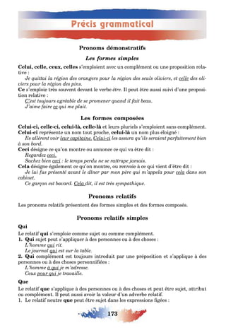 173
Précis grammatical
Les formes simples
, , , s’emploien avec un complémen ou une proposi ion rela-
ive
Ce s’emploie rès souven devan le ver e l peu re aussi suivi d’une proposi-
ion rela ive
- , - , - , - e leurs pluriels s’emploien sans complémen
- représen e un nom ou proc e - un nom plus éloi né
dési ne ce u’on mon re ou annonce ce ui va re di
dési ne é alemen ce u’on mon re ou renvoie ce ui vien d’ re di
es pronoms rela i s présen en des ormes simples e des ormes composés
e rela i s’emploie comme su e ou comme complémen
1 su e peu s’appli uer des personnes ou des c oses
complémen es ou ours in rodui par une préposi ion e s’appli ue des
personnes ou des c oses personni ées
Que
e rela i s’appli ue des personnes ou des c oses e peu re su e a ri u
ou complémen l peu aussi avoir la valeur d’un adver e rela i
1 e rela i neu re peu re su e dans les e pressions ées
 