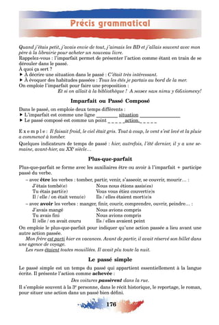 176
Précis grammatical
appele vous l’impar ai perme de présen er l’ac ion comme é an en rain de se
dérouler dans le passé
uoi a ser
 décrire une si ua ion dans le passé
 évo uer des a i udes passées
n emploie l’impar ai pour aire une proposi ion
мо е нам іти у бібліотеку
ans le passé on emploie deu emps di éren s
 ’impar ai es comme une li ne si ua ion
 e passé composé es comme un poin ac ion
e m p l e
uel ues indica eurs de emps de passé
- -
lus ue par ai se orme avec les au iliaires re ou avoir l’impar ai par icipe
passé du ver e
avec les ver es om er par ir venir s’asseoir se couvrir mourir
’é ais om é e ous nous é ions assis es
u é ais par i e ous vous é ie couver e s
l elle on é ai venu e ls elles é aien mor e s
avec les ver es man er nir courir comprendre ouvrir peindre
’avais man é ous avions compris
u avais ni ous avions compris
l elle on avai couru ls elles avaien pein
n emploie le plus ue par ai pour indi uer u’une ac ion passée a lieu avan une
au re ac ion passée
e passé simple es un emps du passé ui appar ien essen iellemen la lan ue
écri e l présen e l’ac ion comme
passèrent
l s’emploie souven la e personne dans le réci is ori ue le repor a e le roman
pour si uer une ac ion dans un passé ien dé ni
 