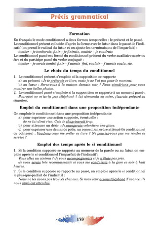 178
Précis grammatical
n ran ais le mode condi ionnel a deu ormes emporelles le présen e le passé
e condi ionnel présen coїncide d’après la orme avec le u ur dans le passé de l’indi-
ca i on prend le radical du u ur e on a ou e les erminaisons de l’impar ai
e condi ionnel passé es ormé du condi ionnel présen du ver e au iliaire ou
e du par icipe passé du ver e con u ué
1 e condi ionnel présen s’emploie si la supposi ion se rappor e
a au présen
au urur
e condi ionnel passé s’emploie si la supposi ion se rappor e un momen passé
n emploie le condi ionnel dans une proposi ion indépendan e
a pour e primer une ac ion supposée éven uelle
pour a enuer un désir
c pour e primer une demande polie un conseil un ordre a énué le condi ionnel
de poli esse
si
1 i la condi ion supposée se rappor e au momenr de la parole ou au u ur on em-
ploie après le condi ionnel l’impar ai de l’indica i
i la condi ion supposée se rappor e au passé on emploie après le condi ionnel
le plus ue par ai de l’indica i
 