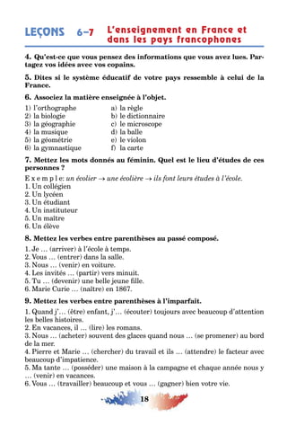 18
LEÇONS L’enseignement en France et
dans les pays francophones
6–7
- -
1 l’or o rap e a la rè le
la iolo ie le dic ionnaire
la éo rap ie c le microscope
la musi ue d la alle
la éomé rie e le violon
la mnas i ue la car e
e m p l e
1 n collé ien
n l céen
n é udian
n ins i u eur
n ma re
n élève
1 e arriver l’école emps
ous en rer dans la salle
ous venir en voi ure
es invi és par ir vers minui
u devenir une elle eune lle
Marie urie na re en 1
1 uand ’ re en an ’ écou er ou ours avec eaucoup d’a en ion
les elles is oires
n vacances il lire les romans
ous ac e er souven des laces uand nous se promener au ord
de la mer
ierre e Marie c erc er du ravail e ils a endre le ac eur avec
eaucoup d’impa ience
Ma an e posséder une maison la campa ne e c a ue année nous
venir en vacances
ous ravailler eaucoup e vous a ner ien vo re vie
 