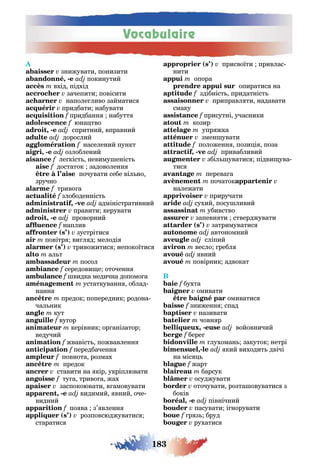 Vocabulaire
183
знижувати понизити
, - покинутий
вхід підхід
зачепити повісити
наполе ливо займатис
придбати набувати
f придбанн набутт
f юна тво
, - спритний вправний
дорослий
населений пункт
, - озлоблений
ле кіст невиму еніст
достаток задоволенн
почувати себе віл но
зручно
f триво а
злободенніст
, - адміністративний
правити керувати
, - проворний
f наплив
( ) зустрітис
повітр ви л д мелоді
( ) тривожитис непокоїтис
ал т
посол
середови е оточенн
видка медична допомо а
устаткуванн облад-
нанн
предок попередник родона
чал ник
кут
ву ор
керівник ор анізатор
ведучий
f жвавіст пожвавленн
передбаченн
повнота розмах
предок
ставити на кір укріплювати
ту а триво а жах
заспокоювати в амовувати
, - видимий вний оче-
видний
f по ва з’ вленн
( ) розповсюджуватис
старатис
( ) присвоїти привлас-
нити
опора
опиратис на
здібніст придатніст
приправл ти надавати
смаку
присутні учасники
козир
упр жка
змен увати
положенн пози і поза
, - привабливий
збіл уватис підви ува-
тис
перева а
початок
належати
приручати
сухий посу ливий
убивство
запевн ти стверджувати
( ) затримуватис
автономний
сліпий
весло ребл
вний
повірник адвокат
B
бухта
омивати
омиватис
зниженн спад
називати
човн р
, - войовничий
f бере
лухоман закуток нетрі
,- кий виходит двічі
на міс
f жарт
барсук
осуджувати
оточувати розта овуватис з
боків
, - північний
пасувати і норувати
f р з бруд
рухатис
 