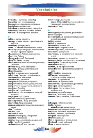 Vocabulaire
184
причуда каламбур
( ) при днатис
змі уванн змі анн
брекданс
ви отовленн саморобок
f тор івл старими речами
, - ар чий пекучий
C
ласка ніжніст
жити в наметі розмі атис
табором
перехрест
f посвідченн особи
про рама радіо телебаченн
лан ю ірс кий хребет
пісн ансонетка
візок
, - блискучий
( ) рітис
- оловне місто департаменту
області
розм икарний
, - христи нс кий
f падінн
, - систематизований
f зв’ зок послідовніст
замовл ти
f зручніст
зла ода співучаст
поведінка вчинки
складатис з включати
довіра
( ) довір тис
підтверджувати стверд
увати
об’ днати
f консол крон тейн
, - сучасний
переконанн
f повідомленн листу
ванн
сторона
удар
течі
творе створювач
створенн
ле ковірний довірливий
хребет ірс кий
, - зростаючий
курс навчанн
початковий курс
навчанн молод і класи
віра
розходженн розбіжніст
смерт
розслаблений невиму
ений розкутий
виклик
визначати
вчинок ді
переїжджати
житло поме канн
роз укати
, - нітючий при нічу
ючий
заважати непокоїти
( ) роз ортатис проходити
опис описуванн
безлад
, - призначений
( ) розслабитис відпочи
вати
відрізн ти
по иренн
розповсюдженн передача
ор аніза і
, - потайний
( ) розходитис розійтис
ви уканий
( ) v виділ тис
вирізн тис
приборкувач
ніжніст доброта
( ) височіти здійматис
обмінюватис
кола
ви а кола
етно ра ічний музей
наїзни вер ни
виданн публіка і
виховувати
зусилл
пра ненн порив пот
, - виборчий
хвала похвала
 