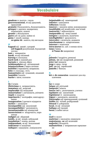 Vocabulaire
186
д о от смола
, - ур довий
правл чий
f безплатніст безко товніст
дертис видиратис
підніматис лазити
збіл увати
не дуже майже ні
f спосіб манера
заміст під ви л дом
H
дикий суворий
роз ублений блукаючий
по л д
ненавидіти
, - сміливий
оселеде
важкий рок
кінс ка збру
отижневий
ироз печінки
f ворожнеча непри зн
осподар іст
уманний люд ний
воло а
вити олосити
I
f острів
не рамотніст
незрілий
не адний
увічнювати увічнити
податок
полі ра і кни одруку-
ванн
урочисте відкритт
спонукати
несумісний
f несумісніст
неминучий
незручніст пере
кода
обурений
, - новий небувалий
повін розлив
, - незалежний
покажчик
вказувати повідомл ти
невичерпний
наводнити
вплив
вносити зміни нововведенн
незабутній пам’ тний
небезпечніст
невід’ мний
включати включити
зрозуміліст
включати додавати
співрозмовник
помістити
- в межах міста
f вихід
наприкін і
заздріст ревно і
, - заздрісний ревнивий
( ) впадати
рмо т ар
, - врейс кий
бінокл
K
комплект дл під-
ключенн
L
озеро
ї світс кий
міно а
( ) розпочинати уз тис
лаконічний
законодаве
заповідати заповісти
прикордонний суміжний
чіткий розбірливий
узбережж
, - міс евий
і ровий
слабке світло
молот
оволодіти опанувати
, - величний
f біл іст
неправил не харчуван-
н
 