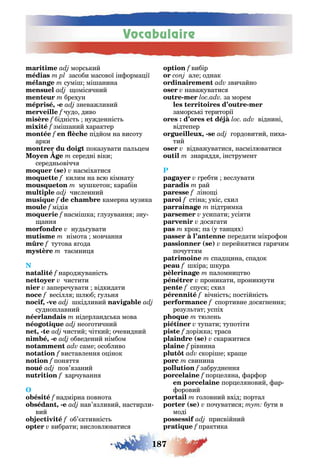 Vocabulaire
187
морс кий
засоби масової ін орма ії
сумі мі анина
оміс чний
брехун
, - зневажливий
f чудо диво
бідніст нужденніст
f змі аний характер
f підйом на висоту
арки
показувати пал ем
середні віки
середн овічч
( ) насміхатис
килим на всю кімнату
му кетон карабін
численний
f камерна музика
міді
насмі ка лузуванн зну-
анн
нуд увати
німота мовчанн
f тутова ода
та мни
народжуваніст
чистити
заперечувати відкидати
весілл люб ул н
, - кідливий
судноплавний
нідерландс ка мова
нео отичний
, - чистий чіткий очевидний
, - обведений німбом
саме особливо
виставленн о інок
пон тт
пов’ заний
f харчуванн
O
f надмірна повнота
, - нав’ зливий настирли-
вий
об’ ктивніст
вибрати висловлюватис
вибір
але однак
звичайно
наважуватис
- за морем
-
заморс кі території
віднині
відтепер
, - ордовитий пиха-
тий
відважуватис насмілюватис
знар дд інструмент
P
ребти веслувати
рай
ліно і
стіна укіс схил
підтримка
усипати усі ти
дос ати
крок па у тан х
передати мікро он
( ) перейн тис ар чим
почутт м
спад ина спадок
кіра кура
паломни тво
проникати проникнути
спуск схил
вічніст постійніст
f спортивне дос ненн
резул тат успіх
тюлен
тупати тупотіти
f доріжка траса
( ) скаржитис
f рівнина
скорі е кра е
свинина
f забрудненн
f пор ел на ар ор
пор ел новий ар
оровий
оловний вхід портал
( ) почуватис тут бути в
моді
присвійний
f практика
 