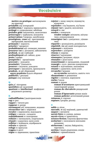 Vocabulaire
188
застосовувати
на практи і
попередній
перева а прихил ніст
упередженн забобони
захопитис заохотитис
турбувати непокоїти
охорона запобі анн
, - престижний
прекрасний високо кісний
f пер іст
пріоритет
очевидно напевно
( ) діставати забезпечити
, - либокий
ибоко дуже
здобич
про вітанн
походити
близ кіст
свідчити доводити
викликати провокувати
, - обережний
буд те обережні
f реклама
оскіл ки
Q
вікторини
оденний
кое і і нт
розумово о розвитку
R
радіотрансл і
реп
читати реп
репер
не одавно недавно
( ) миритис
переносити відкладати
писати складати
повторенн
змен увати скорочувати
удаватис мати успіх
відбивати відображати
приспів
притулок
ре і
арюванн правлінн
знову кинути відкинути
відхилити
під’їжджати під’їхати
( ) радіти веселитис
лис
повертати
звітувати звітува
тис усвідомлювати
( ) довідатис ікави
тис
розподіл ти розмі ати
, - кий повторю т с
відсувати
докор ти
мережа
заповідник
f резонанс від ук
розв’ зати
ромад нин підданий
тут раптово повертатис
відставанн запізненн
удаватис мати успіх
реван
натоміст заміст то о
ревматизм
смі тис жартувати
скел
роман
при одни кий
авантюрний роман
ри арс кий
роман
роман жахів
детективний роман
струмок
розрив розлад
пісок
, - нерівний уривчастий
ви ан ти
- умінн вмінн
- привітніст
- f наукова антастика
охоплювати кіл ним
начанн м
засуха байдужіст
черствіст
відділ відділенн сек і
приваблювати
 
