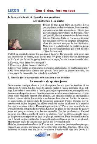 19
LEÇON Bon à rien, fort en tout8
1
l au de ou pour aire un monde il a
ceu ui son nuls en sciences ranc emen
nuls en ma s rès mauvais en c imie pas
par iculièremen rillan s en iolo ie our
ces ens l il vau mieu évi er le ac scien-
i ue ’ils son or s en ran ais s’ils son
les meilleurs élèves en lan ues é ran ères
alors ils peuven essa er le ac li éraire
Mais on il a ellemen de ma ières é u-
dier l’école au ourd’ ui ue c’es di cile
d’ re or en ou
’idéal a serai de c oisir les ma ières la car e ar e emple moi e ne suis
pas le meilleur en ma s mais e suis rès or pour le lèc e vi rine omma e
u’il n’ ai pas de ac s oppin e suis cer ain ue ’aurais la men ion rès ien
1 vous vous é ie or s en uoi
ie vous plu ons en is oire
ie vous parmi les meilleurs en sciences en iolo ie en ma éma i ues
ien é ie vous comme moi plu or s pour la rasse ma inée les
c ampions de la coue e les rois de la ron e e
e e année uel ue c ose a ou c an é en rance pour les écoliers e les
collé iens ’es la n des cours le samedi ma in l’école primaire e au col-
lè e es en an s von donc l’école ua re ours par semaine on appelle cela
la semaine de ua re ours epuis plusieurs années on e périmen ai ce s s-
ème e les résul a s é aien rès posi i s es en an s comme les ensei nan s
é aien rès sa is ai s a ren rée a seulemen lieu plus u lieu de ren rer
en sep em re on ren re dans la deu ième uin aine d’ao omme les va-
cances son moins lon ues les élèves ou lien moins de c oses e la reprise
des cours se passe mieu our uoi ua re ours arce ue les en an s ne
ravaillen pas non plus le mercredi a mise en place de la semaine de ua re
ours es per ue comme une onne nouvelle ar les pro esseurs d’a ord
puis ue les en an s ou lien moins de c oses our les élèves ensui e parce
u’ils peuven se reposer un our de plus par semaine our les amilles en n
car il allai ou ours a endre le samedi après midi pour par ir en ee end
Main enan ou e la amille peu par ir dès le vendredi soir
Mais les ournées des en an s en rance son encore un peu rop c ar ées par
rappor au voisins européens car les ournées son rès lon ues lles com-
mencen le ma in vers 0 e erminen l’après midi vers 1 0 ou 1
 