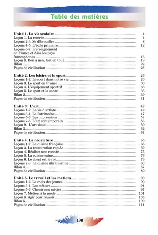 190
Table des matières
1
e on 1 a ren rée
e ons e dé rouiller
e ons ’école primaire 1
e ons ’ensei nemen
en rance e dans les pa s
rancop ones 1
e on on rien or en ou 1
ilan 1
a es de civilisa ion
e ons 1 e spor dans no re vie
e on e spor en rance 0
e on ’é uipemen spor i
e on e spor e la san é
ilan
a es de civilisa ion 1
e ons 1 a vie d’ar is e
e ons e a rimoine
e ons es impressions
e ons ’ar con emporain
e on ’ar visuel
ilan
a es de civilisa ion
e ons 1 a cuisine ran aise
e on a res aura ion rapide
e on éaliser une rece e
e on a cuisine saine
e on e clien es le roi
e ons a cuisine u rainienne
ilan
a es de civilisa ion
0
e ons 1 e c oi des eunes 0
e ons es mé iers
e ons oisir son mé ier
e on Mé iers la mode 101
e on ir pour réussir 10
ilan 10
a es de civilisa ion 111
 