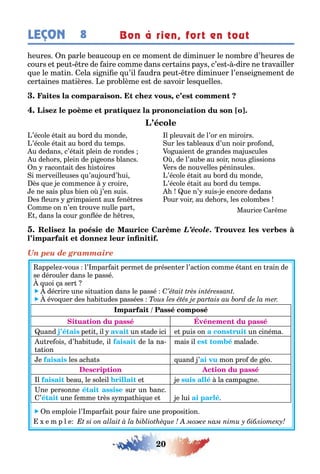 20
LEÇON Bon à rien, fort en tout8
eures n parle eaucoup en ce momen de diminuer le nom re d’ eures de
cours e peu re de aire comme dans cer ains pa s c’es dire ne ravailler
ue le ma in ela si ni e u’il audra peu re diminuer l’ensei nemen de
cer aines ma ières e pro lème es de savoir les uelles
,
’école é ai au ord du monde
’école é ai au ord du emps
u dedans c’é ai plein de rondes
u de ors plein de pi eons lancs
n racon ai des is oires
i merveilleuses u’au ourd’ ui
ès ue e commence croire
e ne sais plus ien o ’en suis
es eurs rimpaien au en res
omme on n’en rouve nulle par
dans la cour on ée de res
l pleuvai de l’or en miroirs
ur les a leau d’un noir pro ond
o uaien de randes ma uscules
de l’au e au soir nous lissions
ers de nouvelles péninsules
’école é ai au ord du monde
’école é ai au ord du emps
ue n’ suis e encore dedans
our voir au de ors les colom es
Maurice ar me
L’école
Un peu de grammaire
appele vous l’ mpar ai perme de présen er l’ac ion comme é an en rain de
se dérouler dans le passé
uoi a ser
 décrire une si ua ion dans le passé
 évo uer des a i udes passées
uand pe i il un s ade ici e puis on un cinéma
u re ois d’ a i ude il de la na-
a ion
mais il malade
e les ac a s uand ’ mon pro de éo
l eau le soleil e e la campa ne
ne personne sur un anc
’ une emme rès s mpa i ue e e lui
 n emploie l’ mpar ai pour aire une proposi ion
e m p l e мо е нам іти у бібліотеку
 