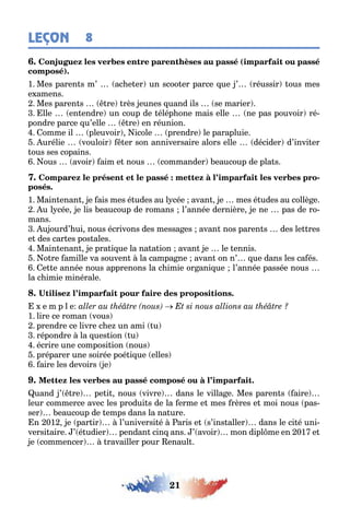 21
LEÇON 8
(
)
1 Mes paren s m’ ac e er un scoo er parce ue ’ réussir ous mes
e amens
Mes paren s re rès eunes uand ils se marier
lle en endre un coup de élép one mais elle ne pas pouvoir ré-
pondre parce u’elle re en réunion
omme il pleuvoir icole prendre le parapluie
urélie vouloir er son anniversaire alors elle décider d’invi er
ous ses copains
ous avoir aim e nous commander eaucoup de pla s
-
1 Main enan e ais mes é udes au l cée avan e mes é udes au collè e
u l cée e lis eaucoup de romans l’année dernière e ne pas de ro-
mans
u ourd’ ui nous écrivons des messa es avan nos paren s des le res
e des car es pos ales
Main enan e pra i ue la na a ion avan e le ennis
o re amille va souven la campa ne avan on n’ ue dans les ca és
e e année nous apprenons la c imie or ani ue l’année passée nous
la c imie minérale
e m p l e
1 lire ce roman vous
prendre ce livre c e un ami u
répondre la ues ion u
écrire une composi ion nous
préparer une soirée poé i ue elles
aire les devoirs e
uand ’ re pe i nous vivre dans le villa e Mes paren s aire
leur commerce avec les produi s de la erme e mes rères e moi nous pas-
ser eaucoup de emps dans la na ure
n 01 e par ir l’universi é aris e s’ins aller dans le ci é uni-
versi aire ’ é udier pendan cin ans ’ avoir mon dipl me en 01 e
e commencer ravailler pour enaul
 