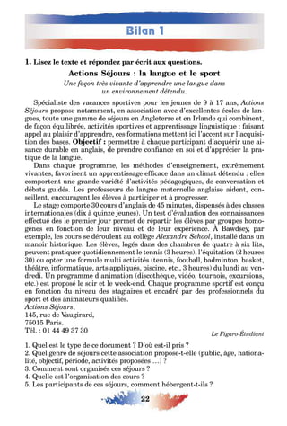 Bilan 1
22
1
pécialis e des vacances spor ives pour les eunes de 1 ans
propose no ammen en associa ion avec d’e cellen es écoles de lan-
ues ou e une amme de sé ours en n le erre e en rlande ui com inen
de a on é uili rée ac ivi és spor ives e appren issa e lin uis i ue aisan
appel au plaisir d’apprendre ces orma ions me en ici l’accen sur l’ac uisi-
ion des ases perme re c a ue par icipan d’ac uérir une ai-
sance dura le en an lais de prendre con ance en soi e d’apprécier la pra-
i ue de la lan ue
ans c a ue pro ramme les mé odes d’ensei nemen e r memen
vivan es avorisen un appren issa e e cace dans un clima dé endu elles
compor en une rande varié é d’ac ivi és péda o i ues de conversa ion e
dé a s uidés es pro esseurs de lan ue ma ernelle an laise aiden con
seillen encoura en les élèves par iciper e pro resser
e s a e compor e 0 cours d’an lais de minu es dispensés des classes
in erna ionales di uin e eunes n es d’évalua ion des connaissances
e ec ué dès le premier our perme de répar ir les élèves par roupes omo-
ènes en onc ion de leur niveau e de leur e périence a dse par
e emple les cours se déroulen au collè e ins allé dans un
manoir is ori ue es élèves lo és dans des c am res de ua re si li s
peuven pra i uer uo idiennemen le ennis eures l’é ui a ion eures
0 ou op er une ormule mul i ac ivi és ennis oo all admin on as e
é re in orma i ue ar s appli ués piscine e c eures du lundi au ven-
dredi n pro ramme d’anima ion disco è ue vidéo ournois e cursions
e c es proposé le soir e le ee end a ue pro ramme spor i es con u
en onc ion du niveau des s a iaires e encadré par des pro essionnels du
spor e des anima eurs uali és
1 rue de au irard
01 aris
él 01 0
1 uel es le pe de ce documen ’o es il pris
uel enre de sé ours ce e associa ion propose elle pu lic e na iona-
li é o ec i période ac ivi és proposées
ommen son or anisés ces sé ours
uelle es l’or anisa ion des cours
es par icipan s de ces sé ours commen é er en ils
 