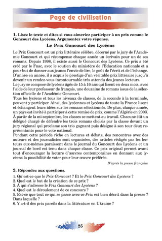 Page de civilisation
25
1
e ri oncour es un pri li éraire célè re décerné par le ur de l’ cadé-
mie oncour e ui récompense c a ue année un écrivain pour un de ses
romans epuis 1 il e is e aussi le oncour des céens e pri a é é
créé par le nac avec le sou ien du minis ère de l’ duca ion na ionale e a
pour u de donner au eunes l’envie de lire le o de l’écri e de l’éc an e
’année en année il a ac uis le pres i e d’un véri a le pri li éraire us u’
devenir un rende vous incon ourna le rès a endu des eunes lec eurs
e ur se compose de l céens és de 1 1 ans ui lisen en deu mois avec
l’aide de leur pro esseur de ran ais une dou aine de romans issus de la sélec-
ion o cielle de l’ cadémie oncour
ous les l céens e ous les niveau de classes de la seconde la erminale
peuven par iciper insi des l céennes e l céens de ou e la rance lisen
e éc an en leurs idées sur les romans sélec ionnés e plus c a ue année
un pa s es invi é par iciper ce e remise de pri comme l’ l érie en 00
par ir de la mi sep em re les classes se me en au ravail acune éli un
délé ué c ar é de dé endre les rois romans c oisis par la classe devan un
ur ré ional ui proclame son rio a nan puis dési ne son our deu re-
présen an s pour le vo e na ional
endan ce e période ric e en lec ures e dé a s des rencon res avec des
au eurs e des ournalis es son or anisées des ar icles rédi és par les lec-
eurs eu m mes paraissen dans le ournal du oncour des céens e un
ournal de ord es enu dans c a ue classe e pri ori inal perme avan
ou d’encoura er la lec ure d’ uvres con emporaines en donnan au l -
céens la possi ili é de vo er pour leur uvre pré érée
1 u’es ce ue le le
uel es le u de la créa ion de ce pri
ui s’adresse le
uel es le déroulemen de ce concours
s ce ue ou ce ui se passe avec ce es ien décri dans la presse
ans la uelle
a il des pri pareils dans la li éra ure en raine
 
