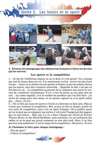 26
1
1 e ais de l’a lé isme depuis un an e demi e c’es énial a a c an é
pas mal de c oses dans ma vie ’ai main enan un u arriver au plus au
niveau van e ne aisais rien de spécial e aisais un peu les m mes c oses
ue les au res sans re vraimen in éressée e arder la élé c’es pas un
u dans la vie a compé i ion a perme de se comparer au au res e sur
ou de s’améliorer énormémen l n’ a rien de mieu e suis plus s re de
moi es c és né a i s c’es le nom re de sacri ces ue l’on doi aire ’ai
moins de emps pour mes amies e les pe i es copines on n’en parle m me
pas
n ne ai pas asse de spor s l’école e ’aimerais en aire plus Mais e
n’aime pas vraimen la compé i ion Moi e oue au oo e c a ue ma c es
une sor e de compé i ion mais c’es un spor d’é uipe e pré ère parce
u’on ne peu pas se comparer au au res c’es ou e l’é uipe ui doi a ner
pas un seul oueur ien s r il en a dans l’é uipe ui r ven de devenir
ierr enr ou des avid ec am mais a en ion on es seulemen des
cade s e on ne peu pas savoir commen on sera plus ard lors il ne au
pas re rop am i ieu ’es le ris ue de la compé i ion
lus de spor
’adore la compé i ion
Unité 2. Les loisirs et le sport
 