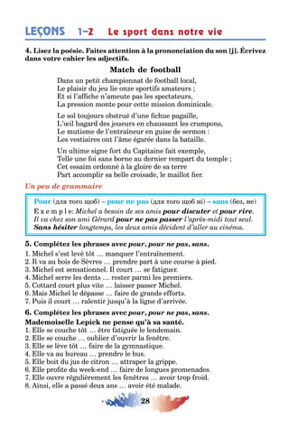 28
LEÇONS Le sport dans notre vie1–2
ans un pe i c ampionna de oo all local
e plaisir du eu lie on e spor i s ama eurs
si l’a c e n’ameu e pas les spec a eurs
a pression mon e pour ce e mission dominicale
e sol ou ours o s rué d’une c ue pa aille
’ il a ard des oueurs en c aussan les crampons
e mu isme de l’en ra neur en uise de sermon
es ves iaires on l’ me é arée dans la a aille
n ul ime si ne or du api aine ai e emple
elle une oi sans orne au dernier rempar du emple
e essaim ordonné la loire de sa erre
ar accomplir sa elle croisade le maillo er
Un peu de grammaire
дл то о об дл то о об ні без не
e m p l e pour discuter pour rire
pour ne pas passer
Sans hésiter
pour, pour ne pas, sans.
1 Mic el s’es levé man uer l’en ra nemen
l va au ois de èvres prendre par une course pied
Mic el es sensa ionnel l cour se a i uer
Mic el serre les den s res er parmi les premiers
o ard cour plus vi e laisser passer Mic el
Mais Mic el le dépasse aire de rands e or s
uis il cour ralen ir us u’ la li ne d’arrivée
pour, pour ne pas, sans.
1 lle se couc e re a i uée le lendemain
lle se couc e ou lier d’ouvrir la en re
lle se lève aire de la mnas i ue
lle va au ureau prendre le us
lle oi du us de ci ron a raper la rippe
lle pro e du ee end aire de lon ues promenades
lle ouvre ré ulièremen les en res avoir rop roid
insi elle a passé deu ans avoir é é malade
 