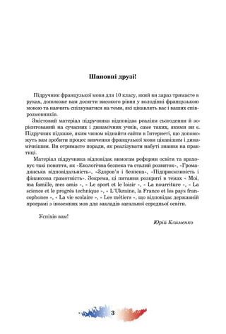 3
ановні друзі
ідручник ран уз кої мови дл 10 класу кий ви зараз трима те в
руках допоможе вам дос ти високо о рівн у володінні ран уз кою
мовою та навчит спілкуватис на теми кі ікавл т вас і ва их спів-
розмовників
містовий матеріал підручника відповіда реалі м с о оденн й зо-
рі нтований на сучасних і динамічних учнів саме таких кими ви
ідручник підкаже ким чином віднайти сайти в нтернеті о допомо-
жут вам зробити про ес вивченн ран уз кої мови ікаві им і дина-
мічні им и отрима те поради к реалізувати набуті знанн на прак-
ти і
атеріал підручника відповіда вимо ам ре орми освіти та врахо-
ву такі пон тт к коло ічна безпека та сталий розвиток Грома-
д нс ка відповідал ніст доров’ і безпека ідпри мливіст і
інансова рамотніст окрема і питанн розкриті в темах Moi
ma amille mes amis e spor e le loisir a nourri ure a
science e le pro rès ec ni ue ’ raine la rance e les pa s ran-
cop ones a vie scolaire es mé iers о відповіда державній
про рамі з іноземних мов дл закладів за ал ної середн ої освіти
спіхів вам
рій Клименко
 