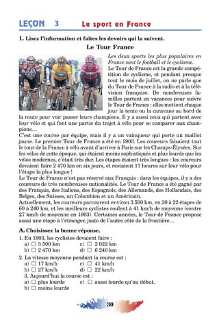 30
LEÇON Le sport en France3
1
e our de rance es la rande compé-
i ion de c clisme e pendan pres ue
ou le mois de uille on ne parle ue
du our de rance la radio e la élé-
vision ran aise e nom reuses a-
milles par en en vacances pour suivre
le our de rance elles me en c a ue
our la en e ou la caravane au ord de
la rou e pour voir passer leurs c ampions l a aussi ceu ui par en avec
leur vélo e ui on une par ie du ra e vélo pour se comparer au c am-
pions
’es une course par é uipe mais il a un vain ueur ui por e un maillo
aune e premier our de rance a é é en 1 0 es coureurs aisaien ou
le our de la rance vélo avan d’arriver aris sur les amps l sées ur
les vélos de ce e épo ue ui é aien moins sop is i ués e plus lourds ue les
vélos modernes c’é ai rès dur es é apes é aien rès lon ues les coureurs
devaien aire 0 m en si ours e res aien 1 eures sur leur vélo pour
l’é ape la plus lon ue
e our de rance n’es pas réservé au ran ais dans les é uipes il a des
coureurs de rès nom reuses na ionali és e our de rance a é é a né par
des ran ais des aliens des spa nols des llemands des ollandais des
el es des uisses un olom ien e un méricain
c uellemen les coureurs parcouren environ 00 m en 0 é apes de
0 0 m e les meilleurs c clis es roulen 1 m de mo enne con re
m de mo enne en 1 0 er aines années le our de rance propose
aussi une é ape l’é ran er us e de l’au re c é de la ron ière
1 n 1 0 les c clis es devaien aire
a 	 00 m c 	 0 m
	 0 m d 	 0 m
a vi esse mo enne pendan la course es
a 	1 m c 	1 m
	 m d 	 m
u ourd’ ui la course es
a  plus lourde c  aussi lourde u’au dé u
 moins lourde
 