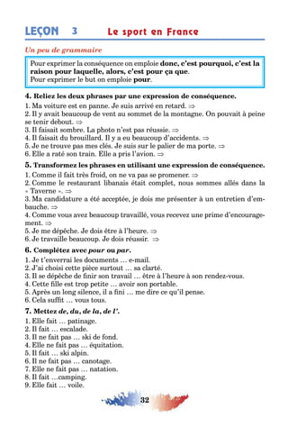 32
LEÇON Le sport en France3
Un peu de grammaire
our e primer la consé uence on emploie , ,
, ,
our e primer le u on emploie
1 Ma voi ure es en panne e suis arrivé en re ard
l avai eaucoup de ven au somme de la mon a ne n pouvai peine
se enir de ou
l aisai som re a p o o n’es pas réussie
l aisai du rouillard l a eu eaucoup d’acciden s
e ne rouve pas mes clés e suis sur le palier de ma por e
lle a ra é son rain lle a pris l’avion
1 omme il ai rès roid on ne va pas se promener
omme le res auran li anais é ai comple nous sommes allés dans la
averne
Ma candida ure a é é accep ée e dois me présen er un en re ien d’em-
auc e
omme vous ave eaucoup ravaillé vous receve une prime d’encoura e-
men
e me dép c e e dois re l’ eure
e ravaille eaucoup e dois réussir
pour par.
1 e ’enverrai les documen s e mail
’ai c oisi ce e pièce sur ou sa clar é
l se dép c e de nir son ravail re l’ eure son rende vous
e e lle es rop pe i e avoir son por a le
près un lon silence il a ni me dire ce u’il pense
ela su vous ous
de, du, de la, de l’.
1 lle ai pa ina e
l ai escalade
l ne ai pas s i de ond
lle ne ai pas é ui a ion
l ai s i alpin
l ne ai pas cano a e
lle ne ai pas na a ion
l ai campin
lle ai voile
 