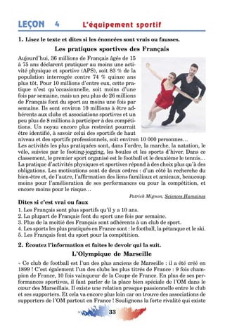 33
LEÇON 4 L’équipement sportif
1
u ourd’ ui millions de ran ais és de 1
ans déclaren pra i uer au moins une ac i-
vi é p si ue e spor ive soi de la
popula ion in erro ée con re uin e ans
plus our 10 millions d’en re eu ce e pra-
i ue n’es u’occasionnelle soi moins d’une
ois par semaine mais un peu plus de millions
de ran ais on du spor au moins une ois par
semaine ls son environ 10 millions re ad-
éren s au clu s e associa ions spor ives e un
peu plus de millions par iciper des compé i-
ions n no au encore plus res rein pourrai
re iden i é savoir celui des spor i s de au
niveau e des spor i s pro essionnels soi environ 10 000 personnes
es ac ivi és les plus pra i uées son dans l’ordre la marc e la na a ion le
vélo suivies par le oo in o in les oules e les spor s d’ iver ans ce
classemen le premier spor or anisé es le oo all e le deu ième le ennis
a pra i ue d’ac ivi és p si ues e spor ives répond des c oi plus u’ des
o li a ions es mo iva ions son de deu ordres d’un c é la rec erc e du
ien re e de l’au re l’a rma ion des liens amiliau e amicau eaucoup
moins pour l’améliora ion de ses per ormances ou pour la compé i ion e
encore moins pour le ris ue
1 es ran ais son plus spor i s u’il a 10 ans
a plupar de ran ais on du spor une ois par semaine
lus de la moi ié des ran ais son ad éren s un clu de spor
es spor s les plus pra i ués en rance son le oo all la pé an ue e le s i
es ran ais on du spor pour la compé i ion
e clu de oo all es l’un des plus anciens de Marseille il a é é créé en
1 ’es é alemen l’un des clu s les plus i rés de rance ois c am-
pion de rance 10 ois vain ueur de la oupe de rance n plus de ses per-
ormances spor ives il au parler de la place ien spéciale de l’ M dans le
c ur des Marseillais l e is e une rela ion pres ue passionnelle en re le clu
e ses suppor ers cela va encore plus loin car on rouve des associa ions de
suppor ers de l’ M par ou en rance ouli nons la or e rivali é ui e is e
 