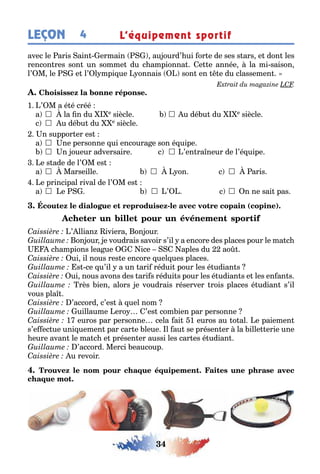 34
LEÇON L’équipement sportif4
avec le aris ain ermain au ourd’ ui or e de ses s ars e don les
rencon res son un somme du c ampionna e e année la mi saison
l’ M le e l’ l mpi ue onnais son en e du classemen
1 ’ M a é é créé
a 	 la n du e siècle 	u dé u du e siècle
c 	 u dé u du e siècle
n suppor er es
a 	 ne personne ui encoura e son é uipe
	 n oueur adversaire c 	’en ra neur de l’é uipe
e s ade de l’ M es
a 	 Marseille 	 on c 	 aris
e principal rival de l’ M es
a 	 e 	’ c 	 n ne sai pas
- ( )
’ llian iviera on our
on our e voudrais savoir s’il a encore des places pour le ma c
c ampions lea ue ice aples du ao
ui il nous res e encore uel ues places
s ce u’il a un ari rédui pour les é udian s
ui nous avons des ari s rédui s pour les é udian s e les en an s
rès ien alors e voudrais réserver rois places é udian s’il
vous pla
’accord c’es uel nom
uillaume ero ’es com ien par personne
1 euros par personne cela ai 1 euros au o al e paiemen
s’e ec ue uni uemen par car e leue l au se présen er la ille erie une
eure avan le ma c e présen er aussi les car es é udian
’accord Merci eaucoup
u revoir
 